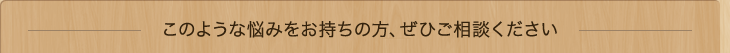 このような悩みをお持ちの方、ぜひご相談ください